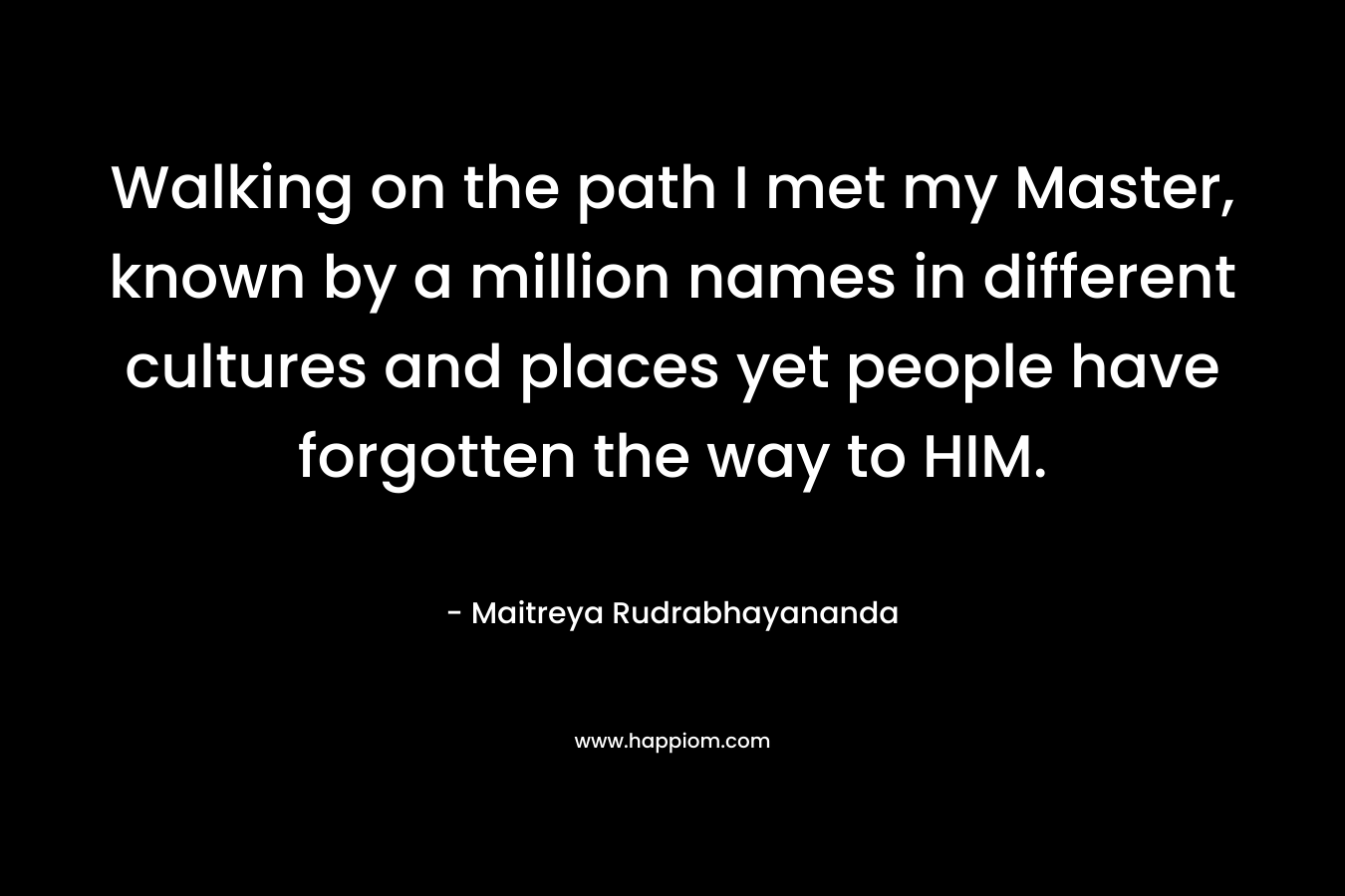 Walking on the path I met my Master, known by a million names in different cultures and places yet people have forgotten the way to HIM. – Maitreya Rudrabhayananda
