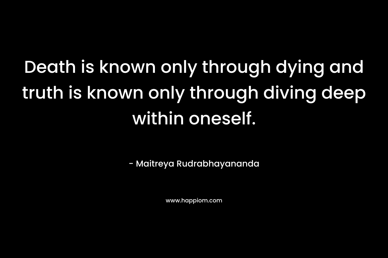 Death is known only through dying and truth is known only through diving deep within oneself. – Maitreya Rudrabhayananda