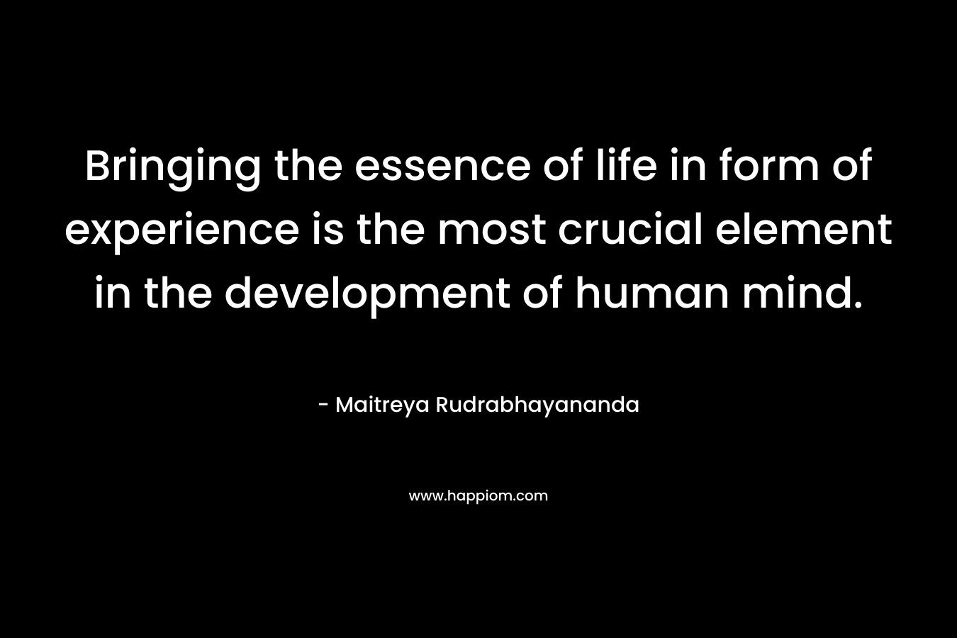 Bringing the essence of life in form of experience is the most crucial element in the development of human mind. – Maitreya Rudrabhayananda