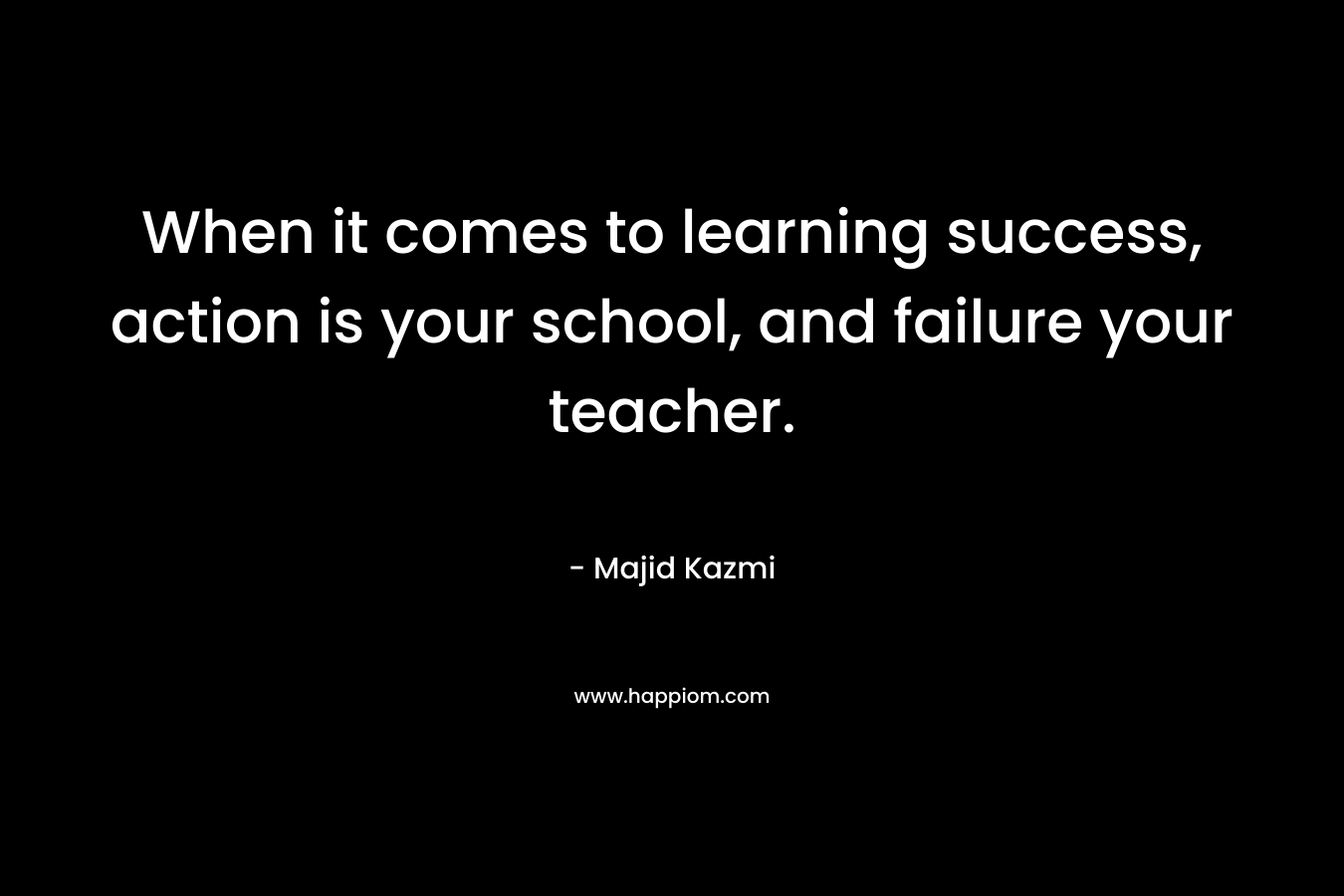 When it comes to learning success, action is your school, and failure your teacher.
