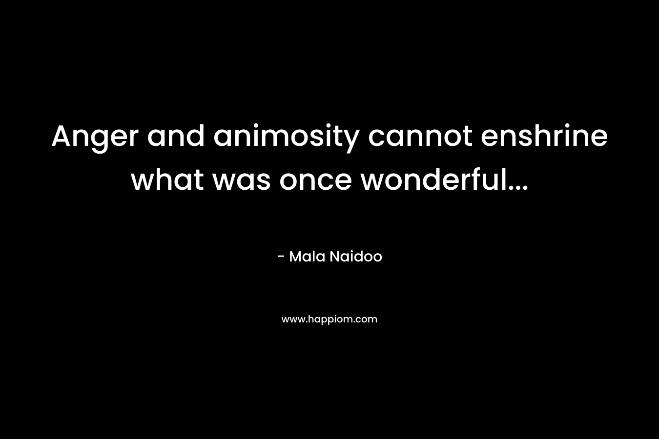 Anger and animosity cannot enshrine what was once wonderful… – Mala Naidoo