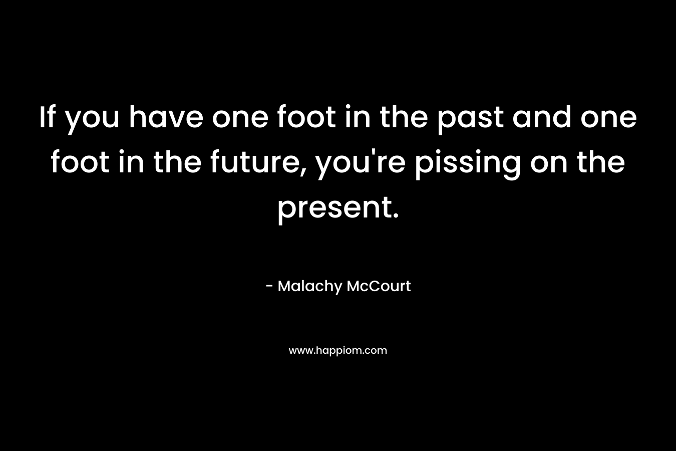 If you have one foot in the past and one foot in the future, you’re pissing on the present. – Malachy McCourt