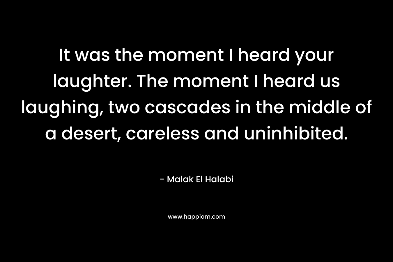 It was the moment I heard your laughter. The moment I heard us laughing, two cascades in the middle of a desert, careless and uninhibited. – Malak El Halabi