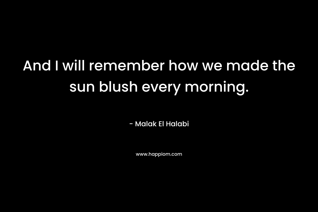 And I will remember how we made the sun blush every morning. – Malak El Halabi
