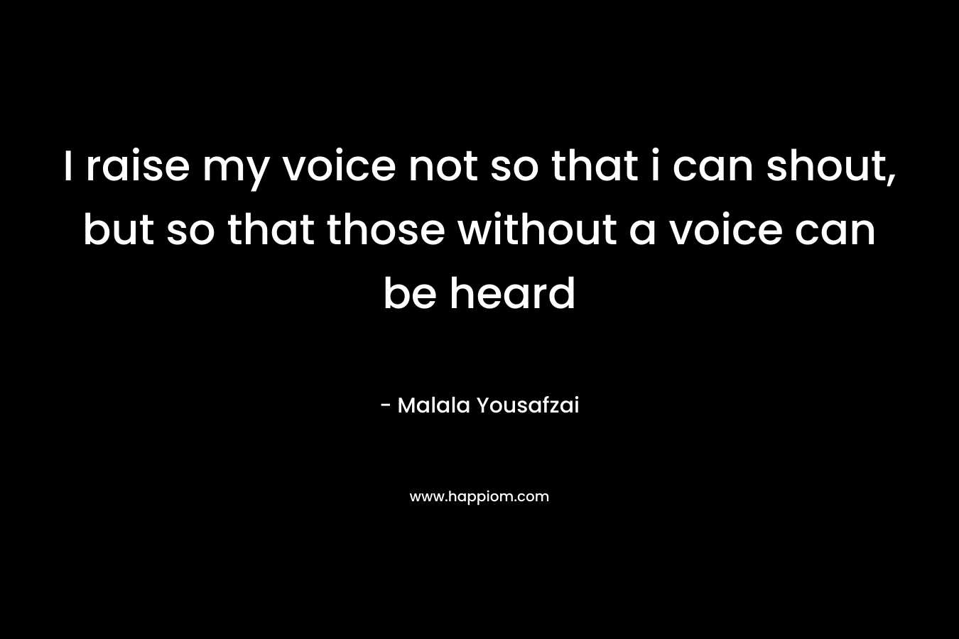 I raise my voice not so that i can shout, but so that those without a voice can be heard – Malala Yousafzai
