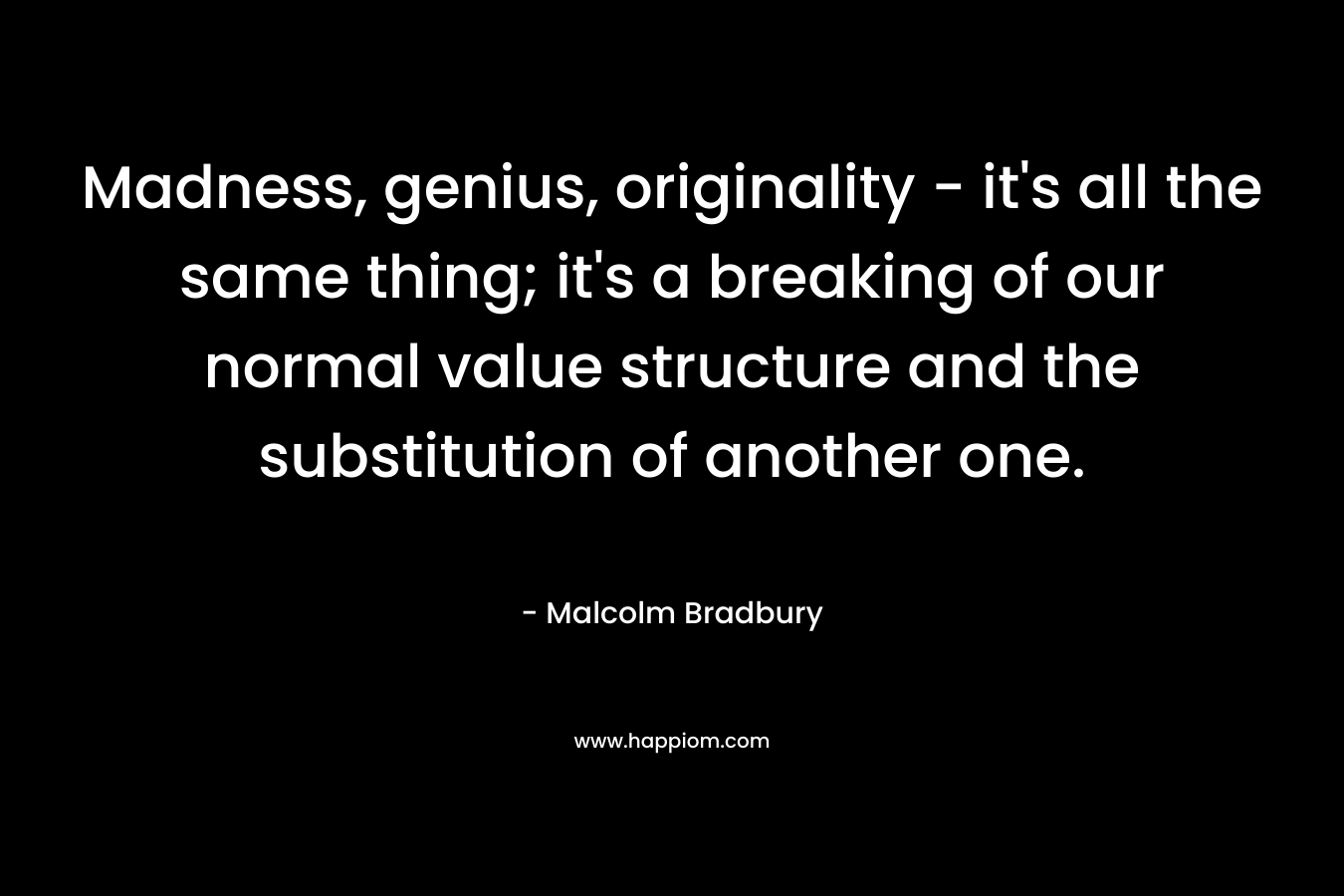 Madness, genius, originality – it’s all the same thing; it’s a breaking of our normal value structure and the substitution of another one. – Malcolm Bradbury