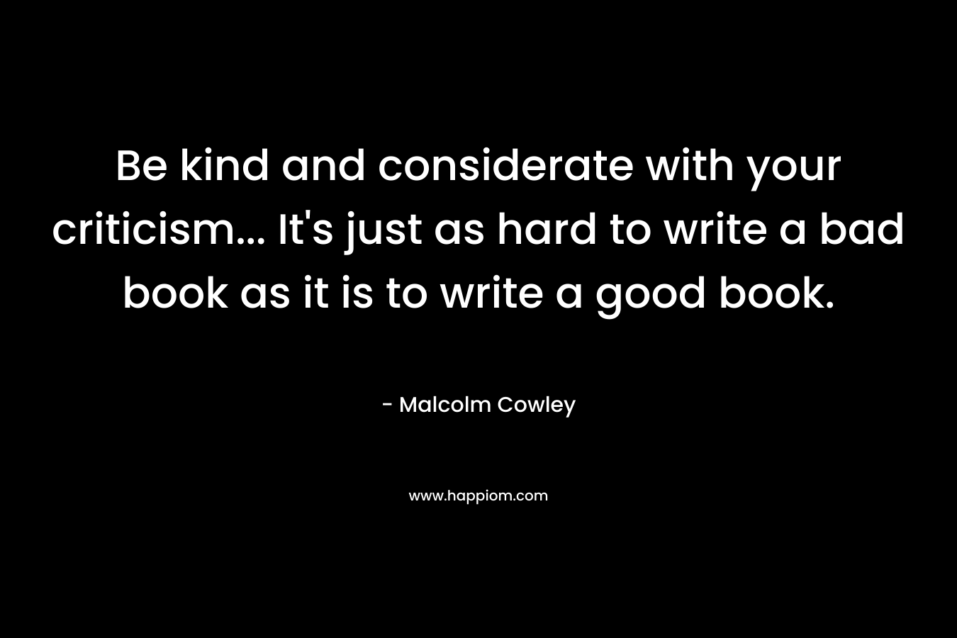 Be kind and considerate with your criticism… It’s just as hard to write a bad book as it is to write a good book. – Malcolm Cowley