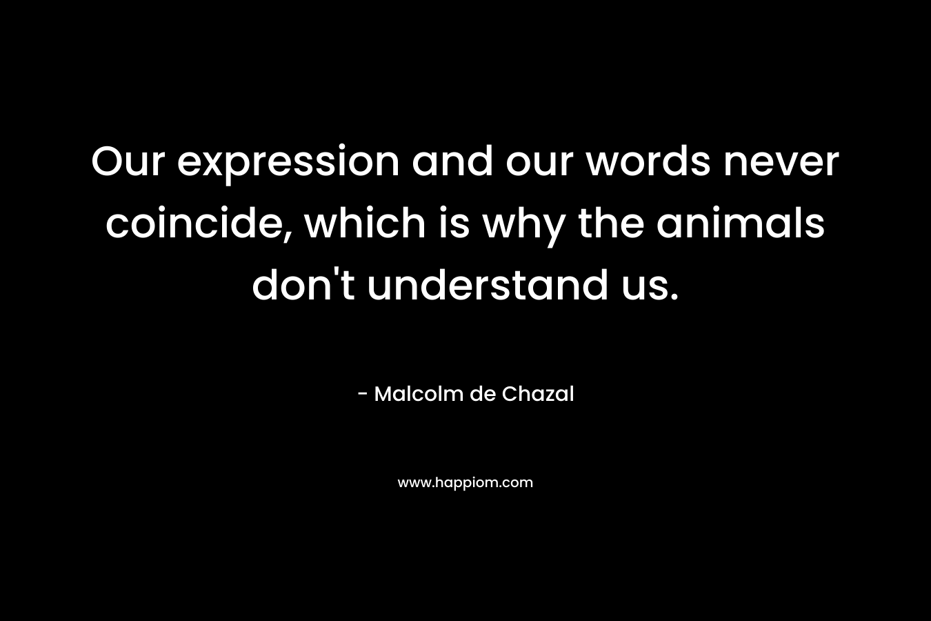 Our expression and our words never coincide, which is why the animals don’t understand us. – Malcolm de Chazal