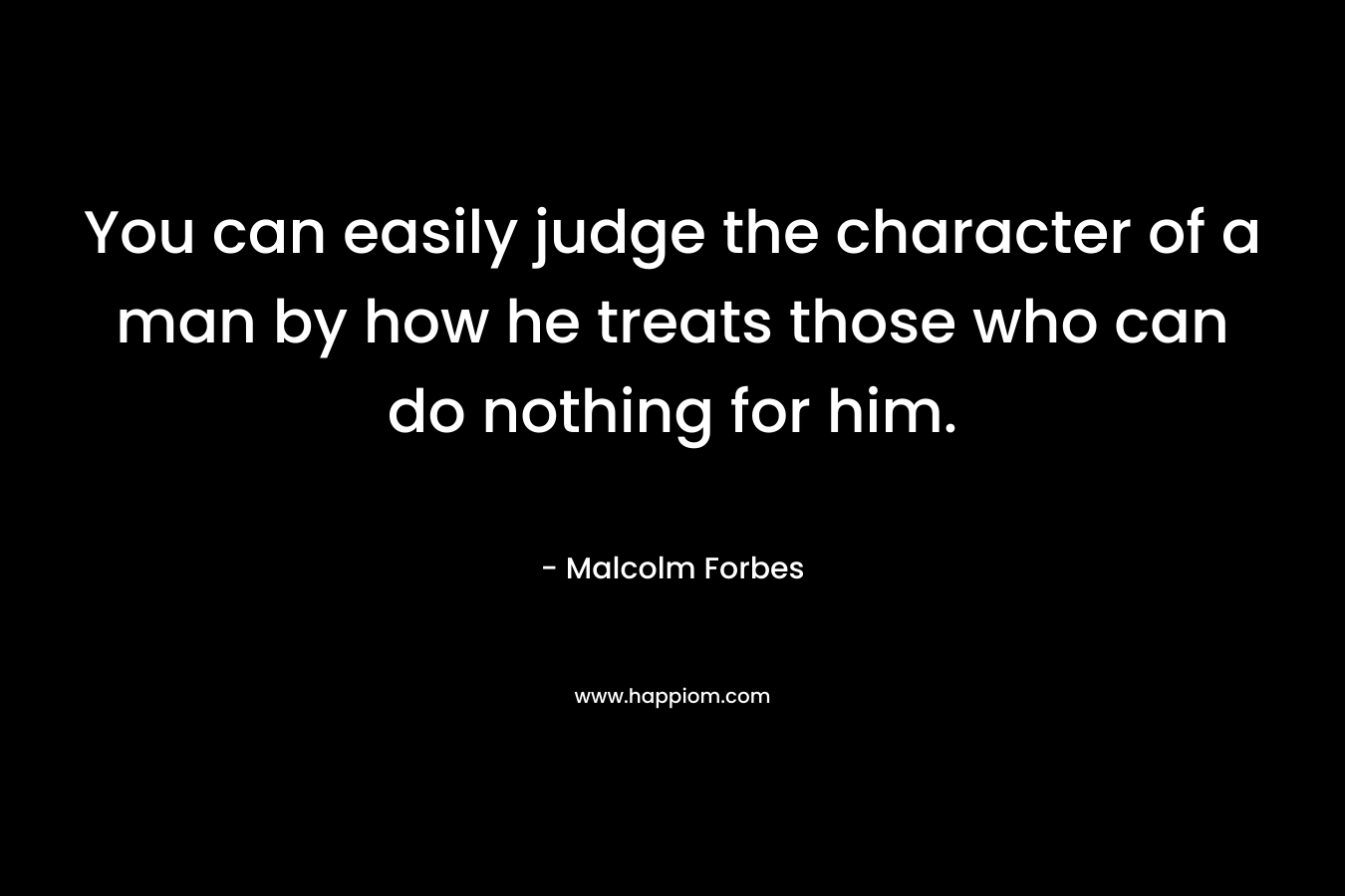 You can easily judge the character of a man by how he treats those who can do nothing for him. – Malcolm Forbes