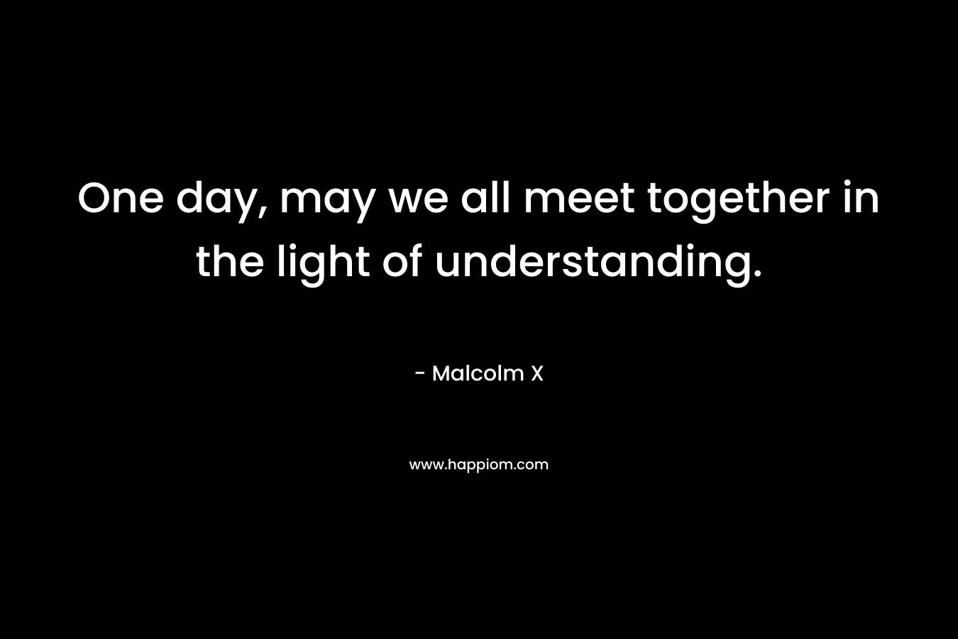 One day, may we all meet together in the light of understanding. – Malcolm X