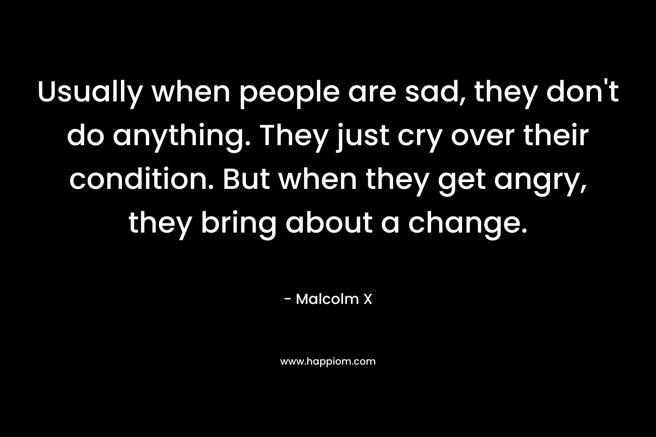 Usually when people are sad, they don’t do anything. They just cry over their condition. But when they get angry, they bring about a change. – Malcolm X