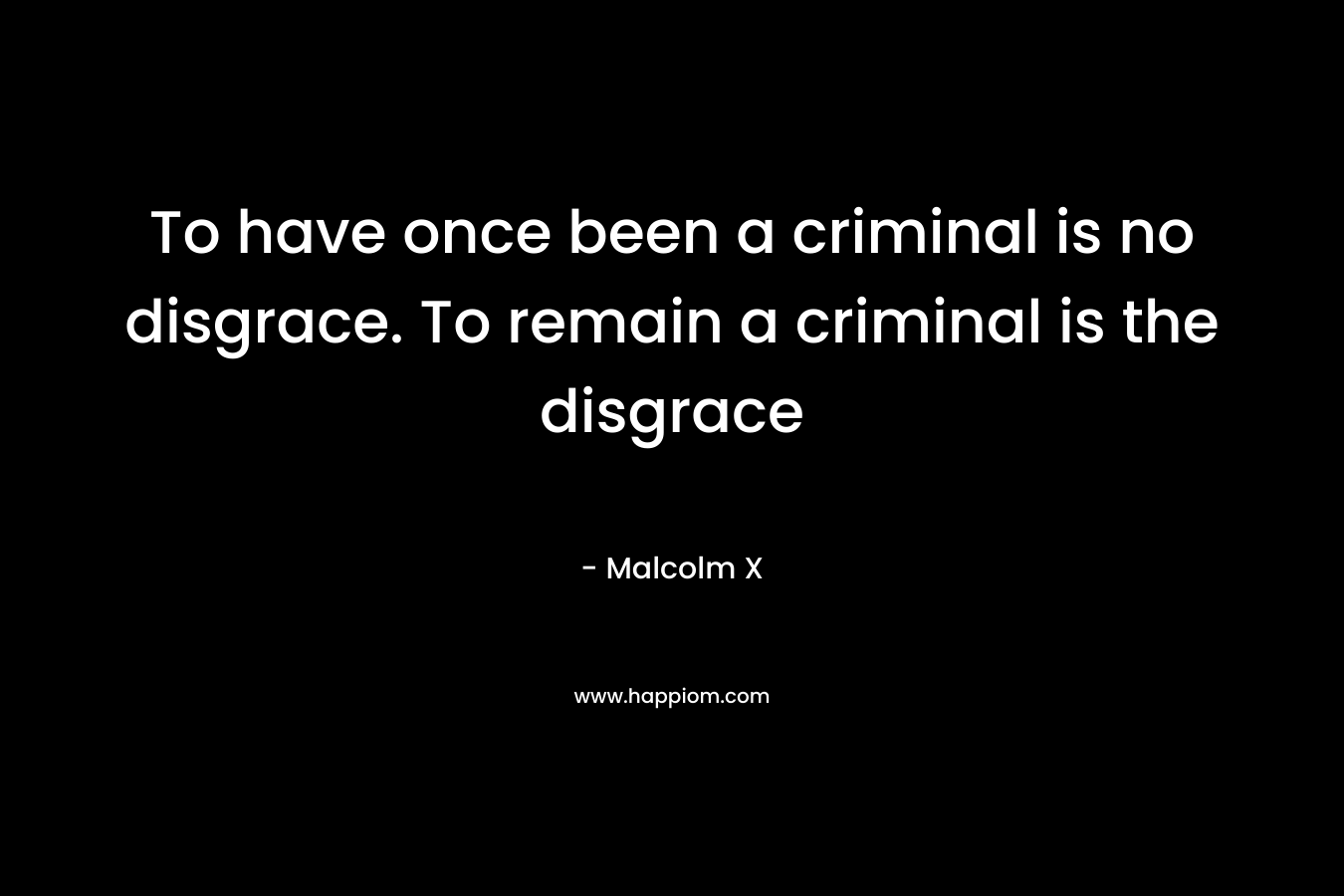 To have once been a criminal is no disgrace. To remain a criminal is the disgrace – Malcolm X