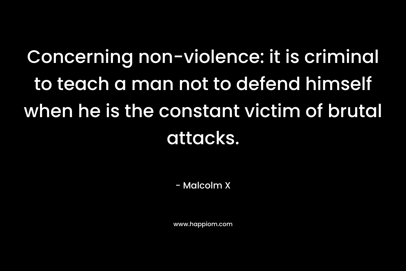 Concerning non-violence: it is criminal to teach a man not to defend himself when he is the constant victim of brutal attacks. – Malcolm X