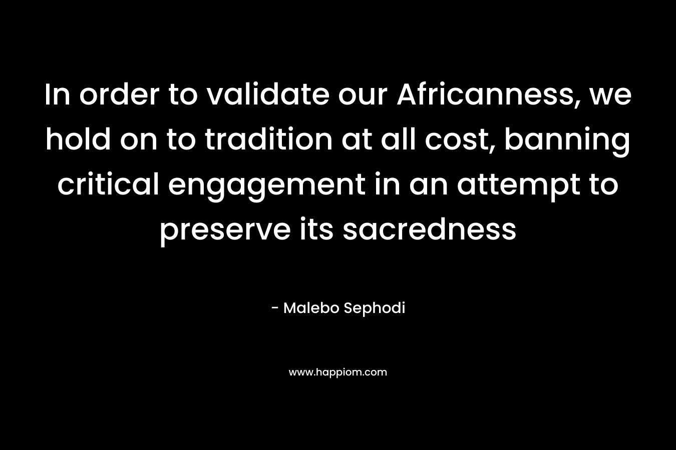 In order to validate our Africanness, we hold on to tradition at all cost, banning critical engagement in an attempt to preserve its sacredness