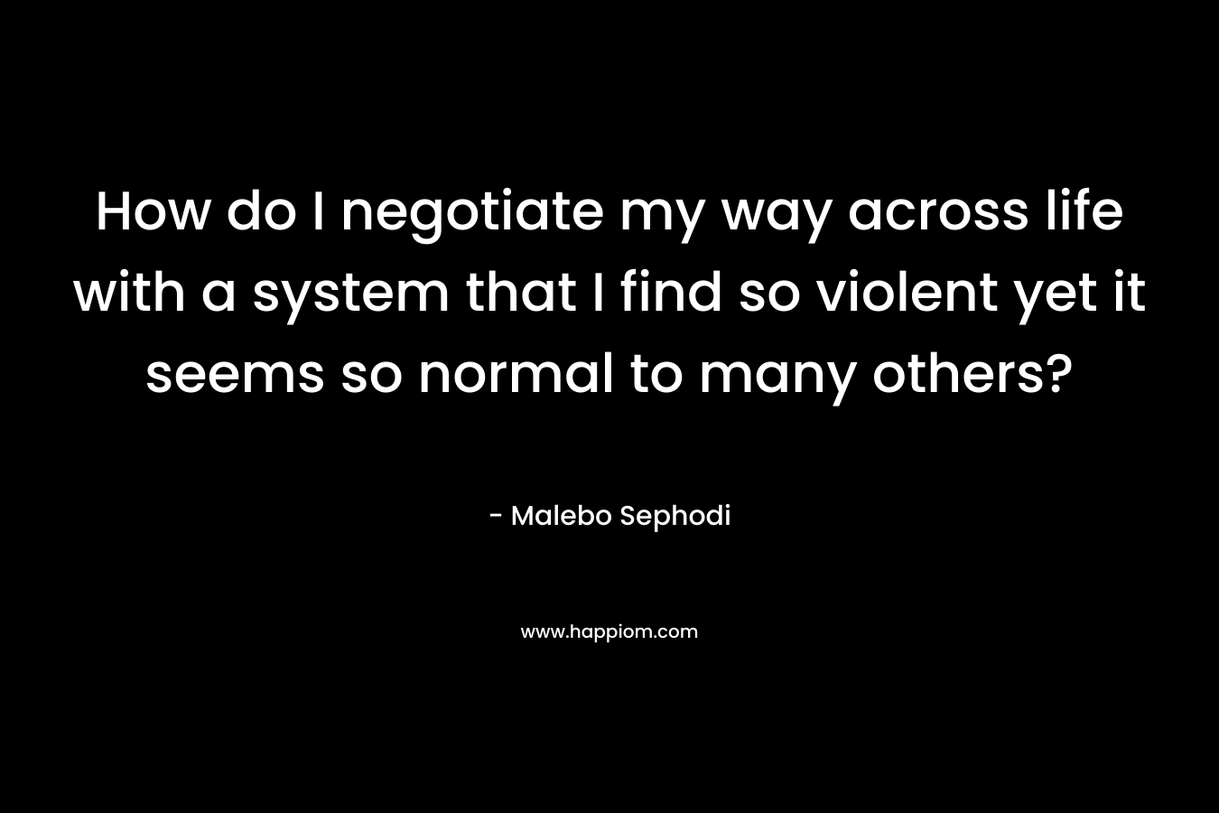 How do I negotiate my way across life with a system that I find so violent yet it seems so normal to many others? – Malebo Sephodi
