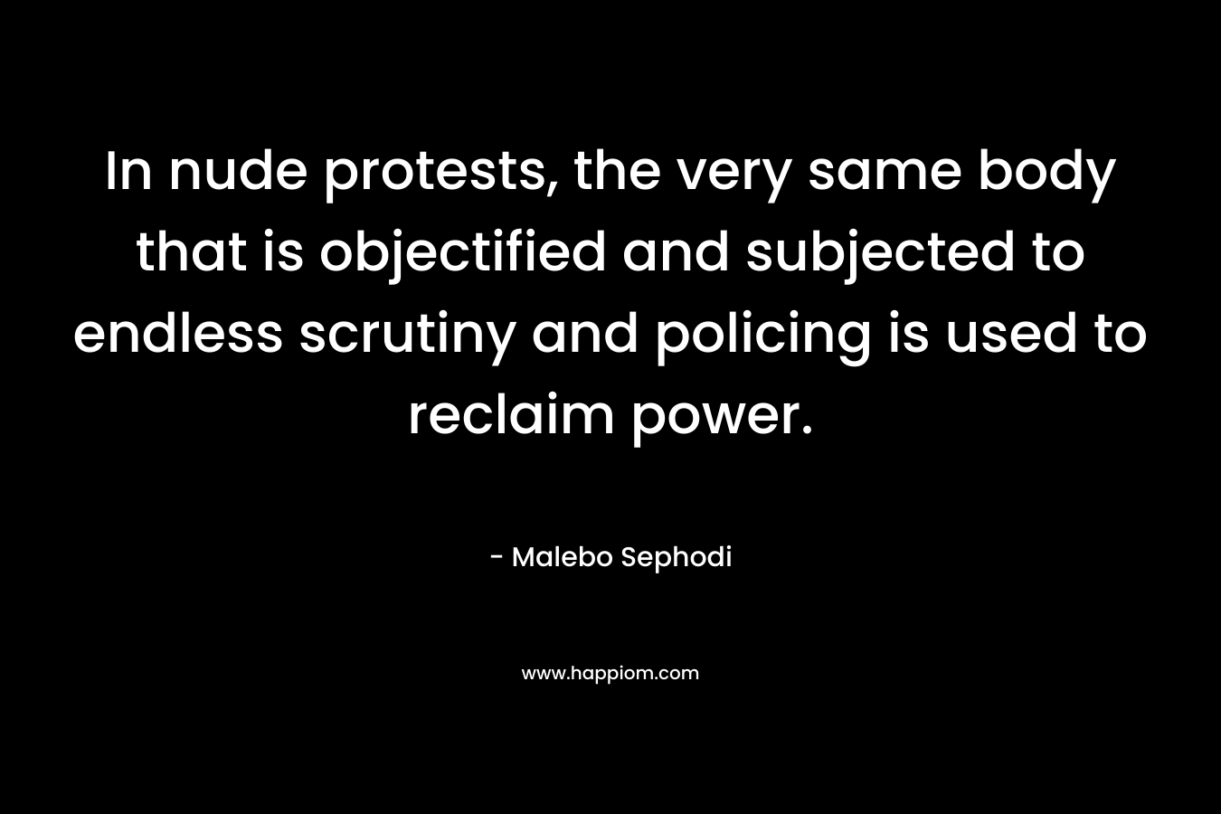 In nude protests, the very same body that is objectified and subjected to endless scrutiny and policing is used to reclaim power. – Malebo Sephodi