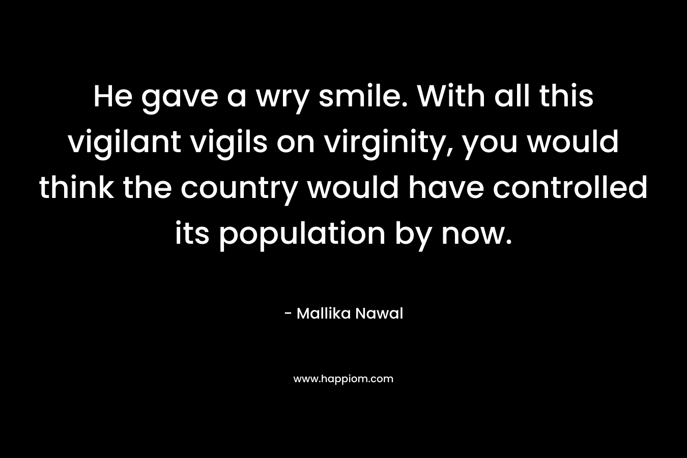 He gave a wry smile. With all this vigilant vigils on virginity, you would think the country would have controlled its population by now. – Mallika Nawal
