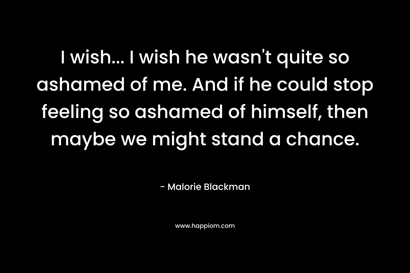 I wish... I wish he wasn't quite so ashamed of me. And if he could stop feeling so ashamed of himself, then maybe we might stand a chance.