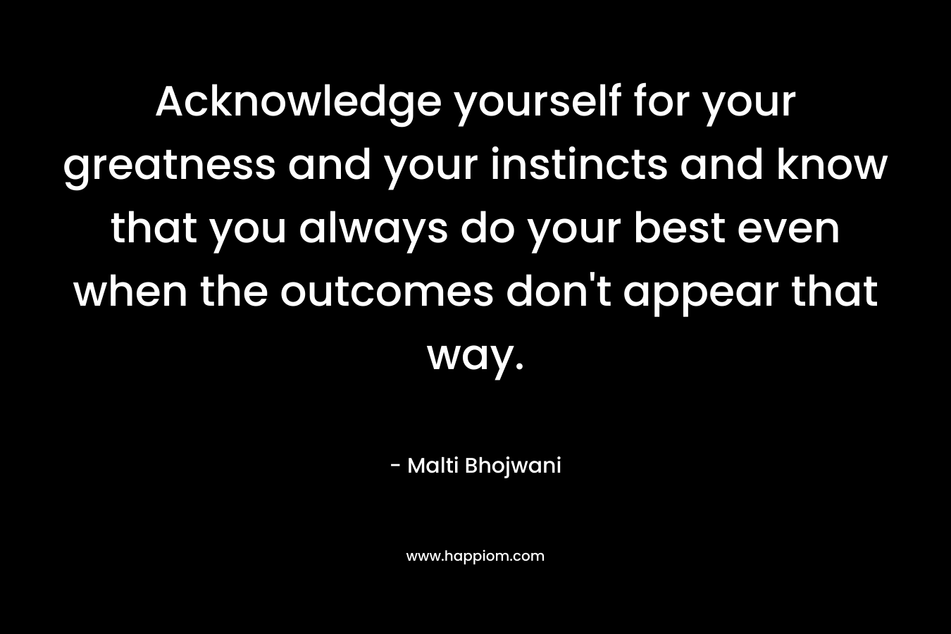 Acknowledge yourself for your greatness and your instincts and know that you always do your best even when the outcomes don’t appear that way. – Malti Bhojwani