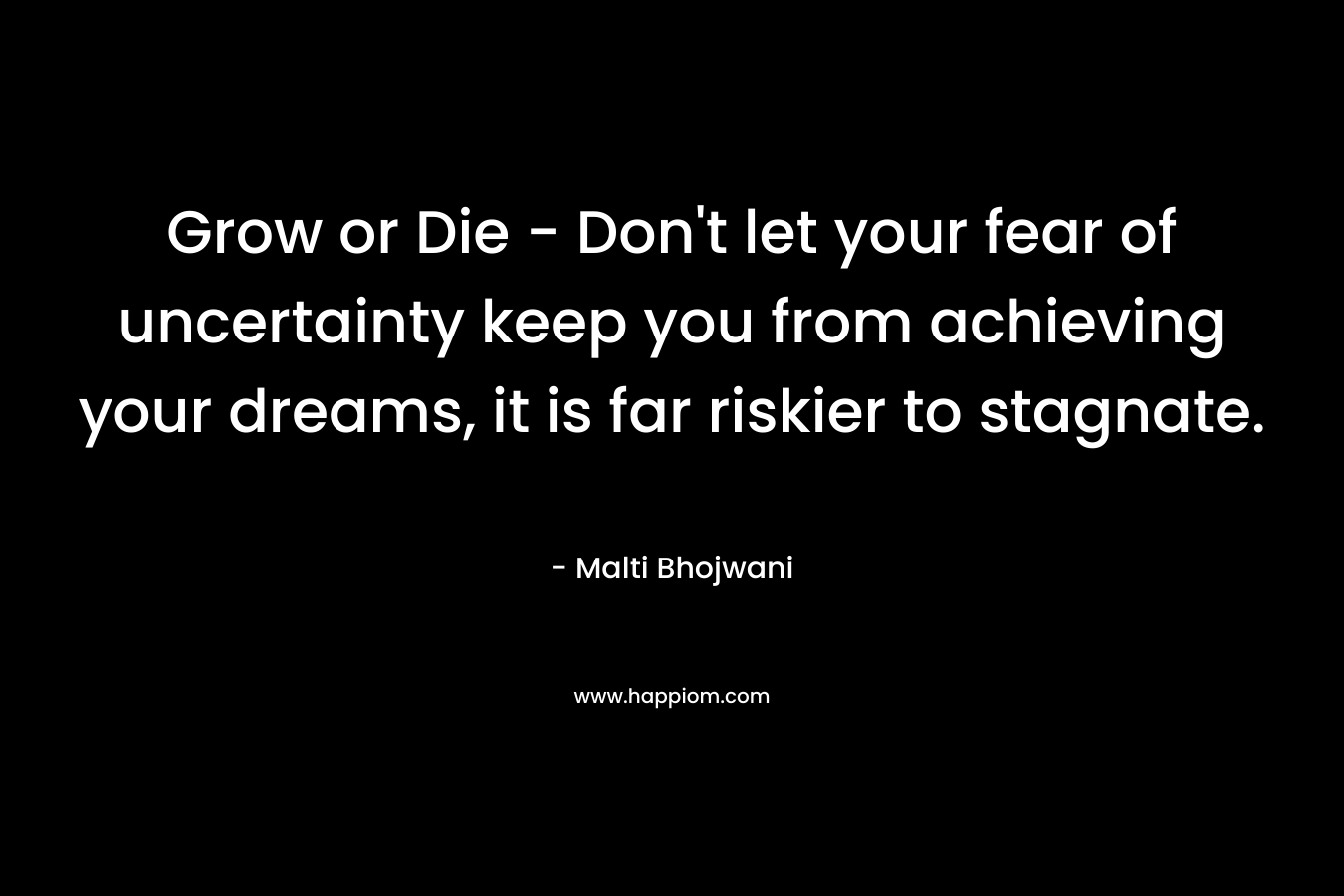 Grow or Die – Don’t let your fear of uncertainty keep you from achieving your dreams, it is far riskier to stagnate. – Malti Bhojwani