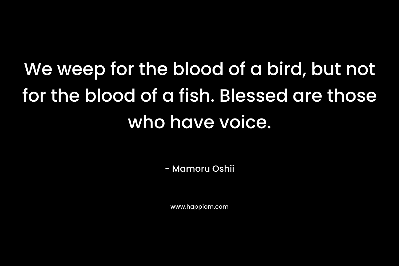 We weep for the blood of a bird, but not for the blood of a fish. Blessed are those who have voice. – Mamoru Oshii