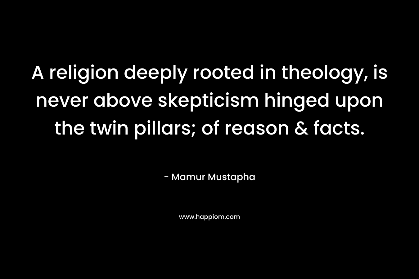 A religion deeply rooted in theology, is never above skepticism hinged upon the twin pillars; of reason & facts. – Mamur Mustapha