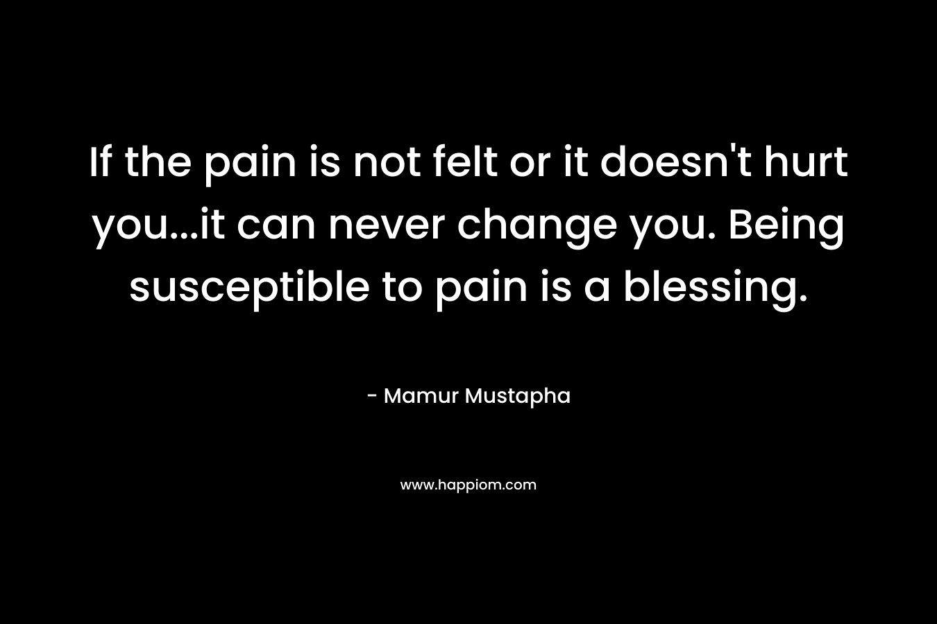 If the pain is not felt or it doesn’t hurt you…it can never change you. Being susceptible to pain is a blessing. – Mamur Mustapha