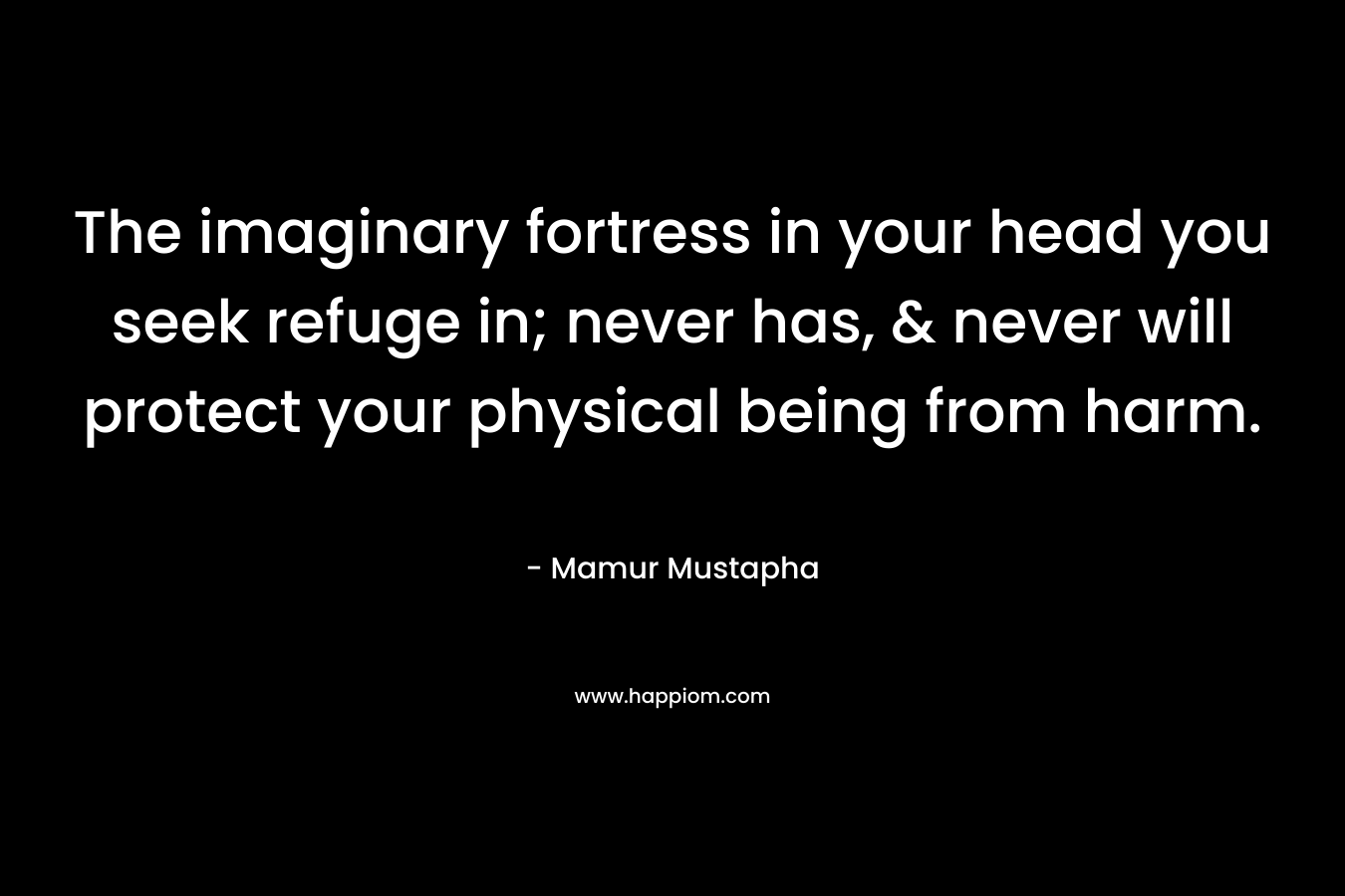 The imaginary fortress in your head you seek refuge in; never has, & never will protect your physical being from harm.