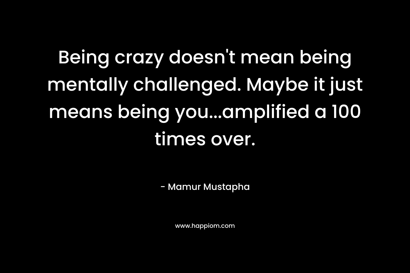 Being crazy doesn’t mean being mentally challenged. Maybe it just means being you…amplified a 100 times over. – Mamur Mustapha