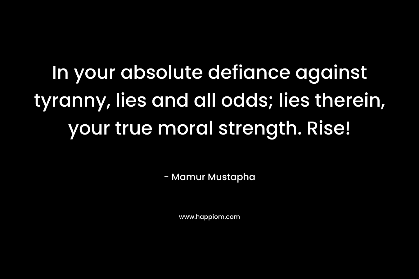 In your absolute defiance against tyranny, lies and all odds; lies therein, your true moral strength. Rise!