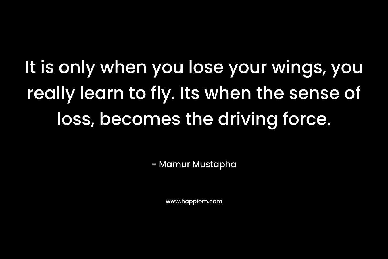 It is only when you lose your wings, you really learn to fly. Its when the sense of loss, becomes the driving force.