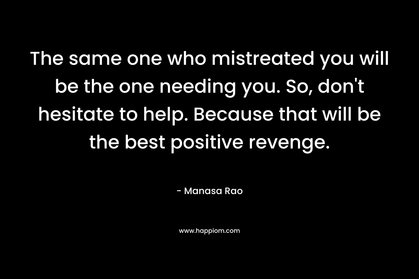 The same one who mistreated you will be the one needing you. So, don’t hesitate to help. Because that will be the best positive revenge. – Manasa Rao