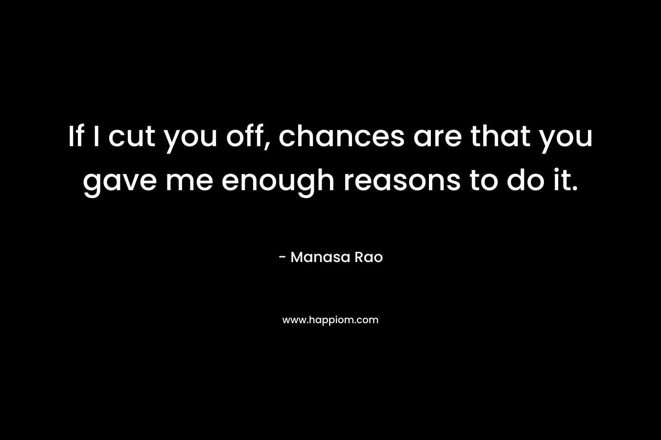If I cut you off, chances are that you gave me enough reasons to do it.