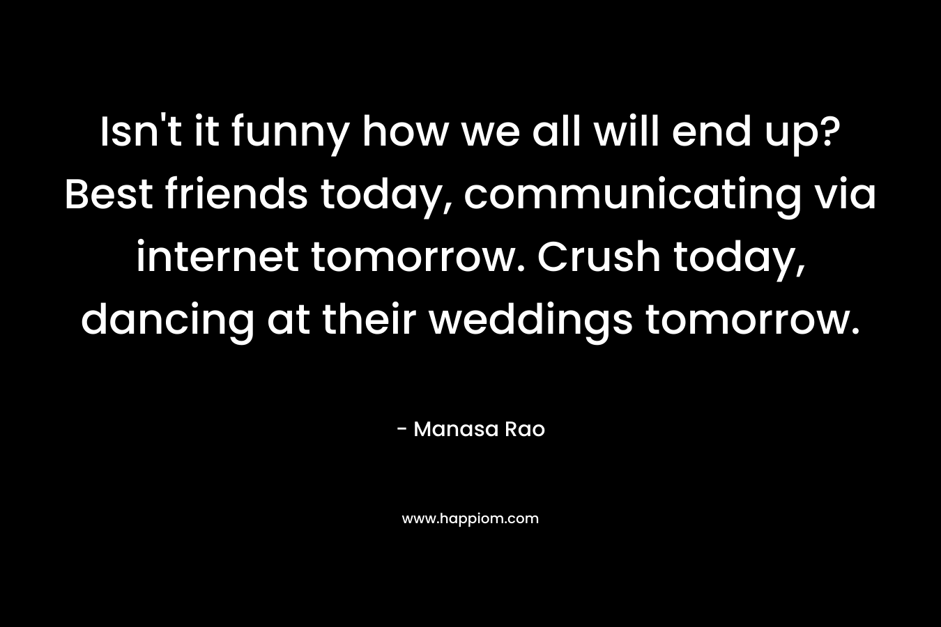 Isn’t it funny how we all will end up? Best friends today, communicating via internet tomorrow. Crush today, dancing at their weddings tomorrow. – Manasa Rao