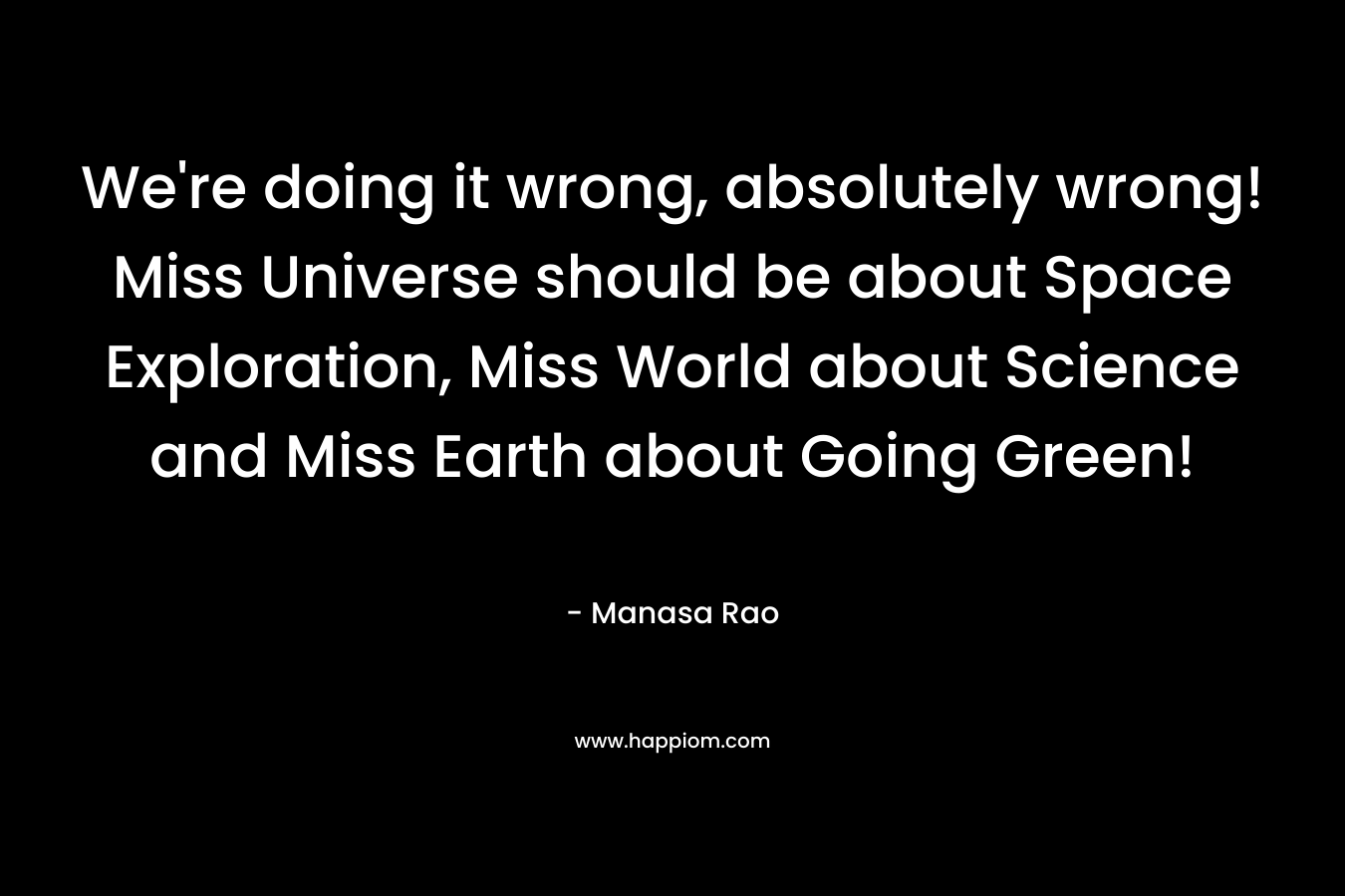 We're doing it wrong, absolutely wrong! Miss Universe should be about Space Exploration, Miss World about Science and Miss Earth about Going Green!