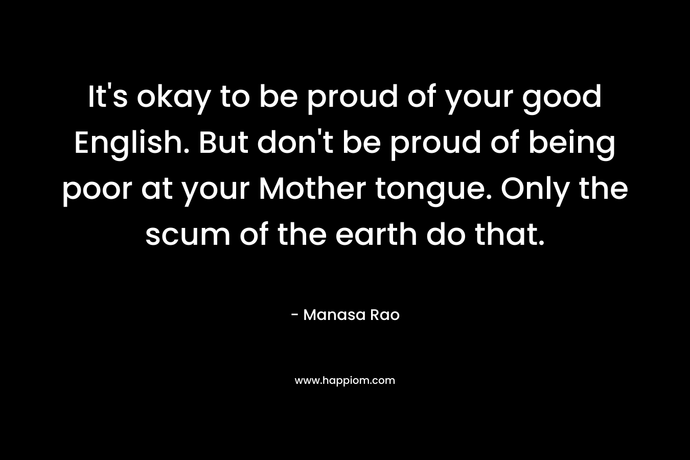 It’s okay to be proud of your good English. But don’t be proud of being poor at your Mother tongue. Only the scum of the earth do that. – Manasa Rao