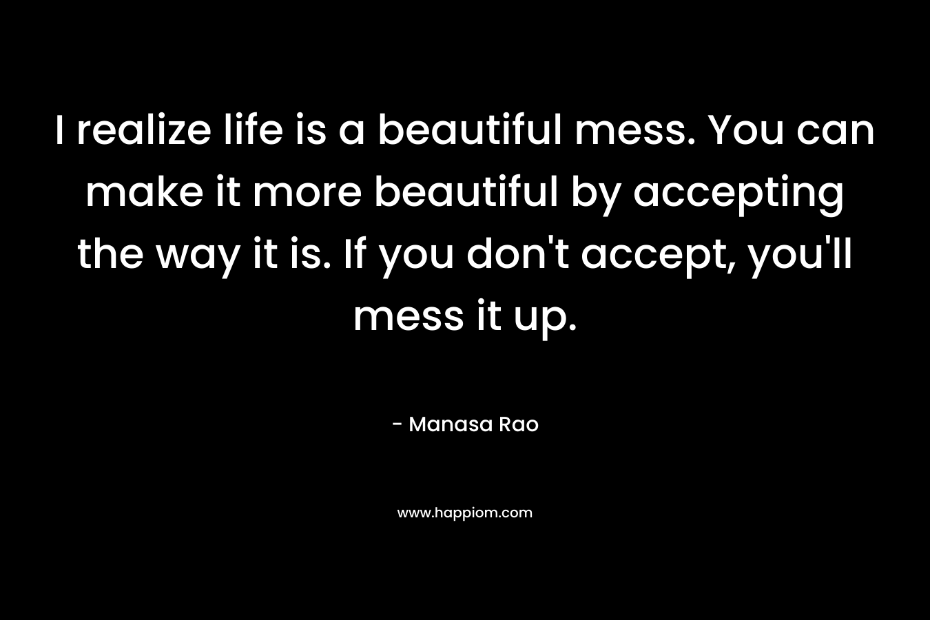 I realize life is a beautiful mess. You can make it more beautiful by accepting the way it is. If you don’t accept, you’ll mess it up. – Manasa Rao