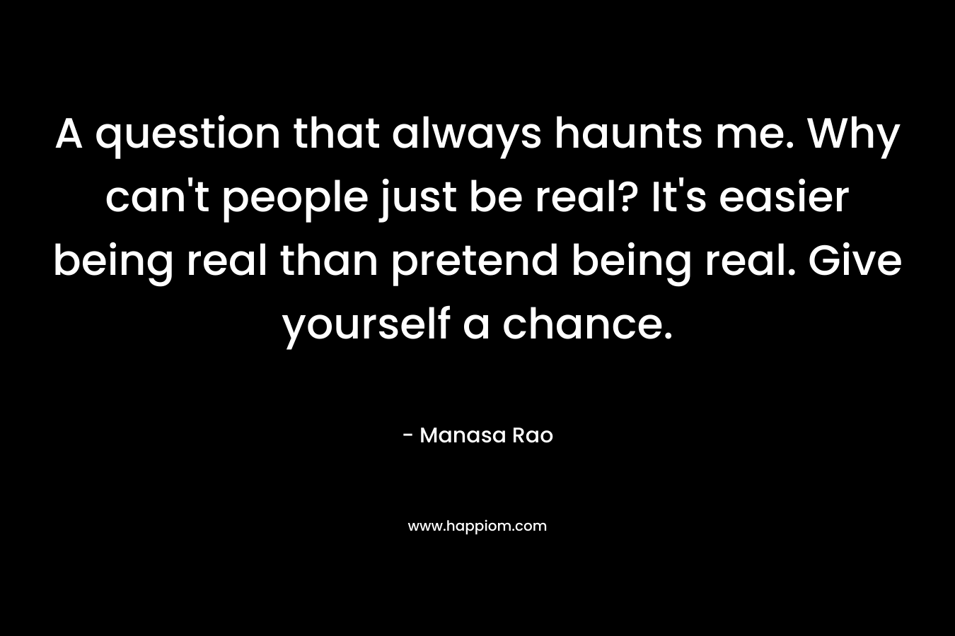 A question that always haunts me. Why can't people just be real? It's easier being real than pretend being real. Give yourself a chance.
