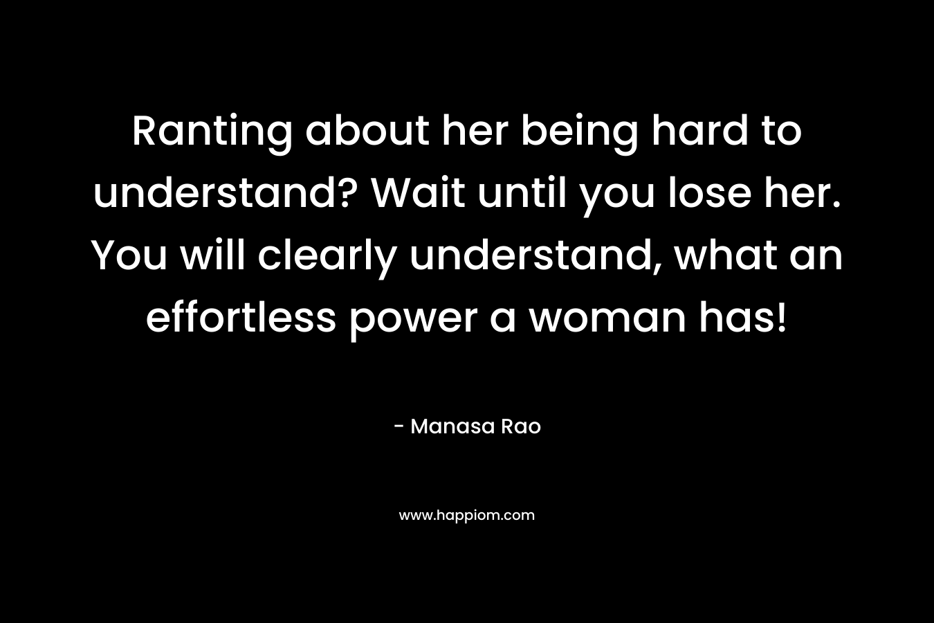Ranting about her being hard to understand? Wait until you lose her. You will clearly understand, what an effortless power a woman has!