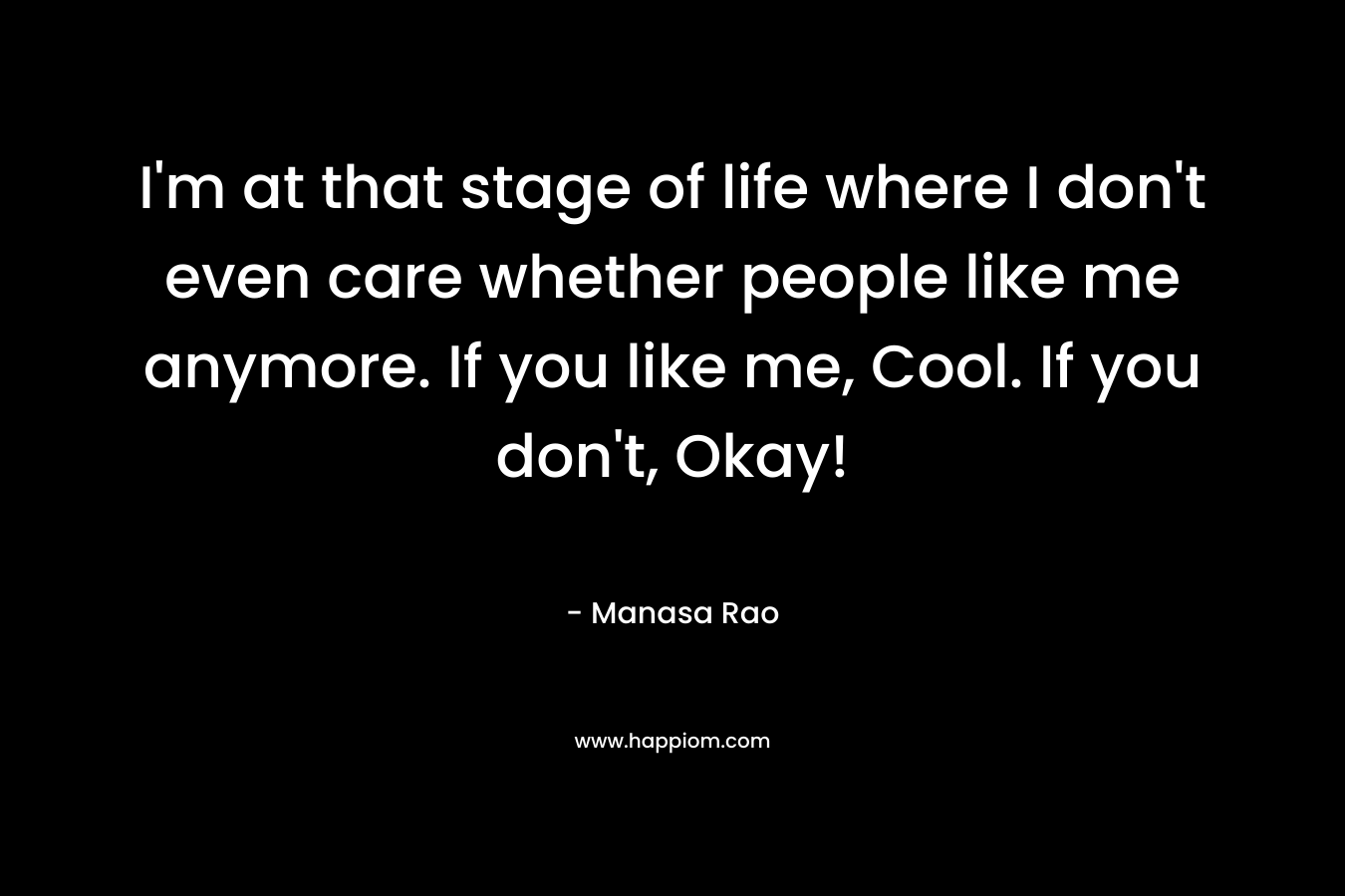 I'm at that stage of life where I don't even care whether people like me anymore. If you like me, Cool. If you don't, Okay!