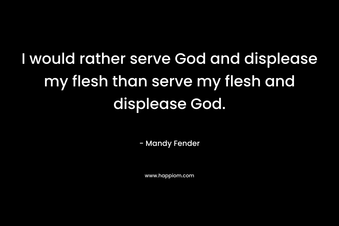 I would rather serve God and displease my flesh than serve my flesh and displease God.