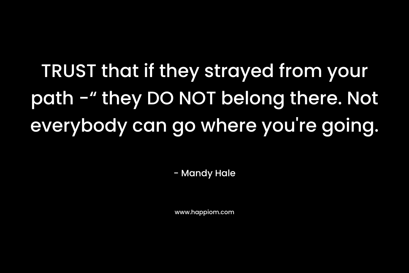 TRUST that if they strayed from your path -“ they DO NOT belong there. Not everybody can go where you’re going. – Mandy Hale