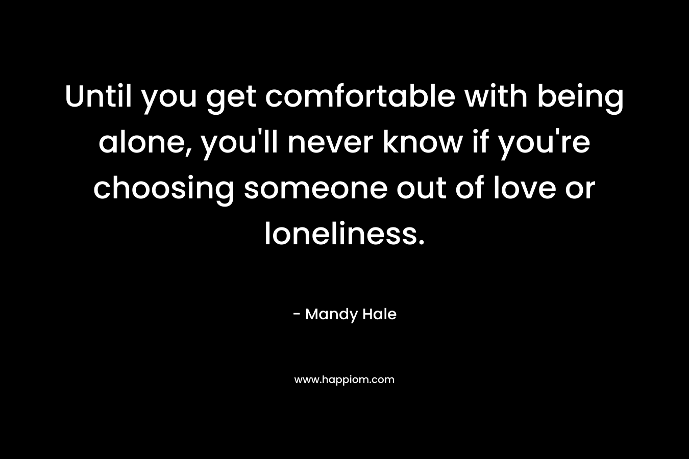 Until you get comfortable with being alone, you'll never know if you're choosing someone out of love or loneliness.