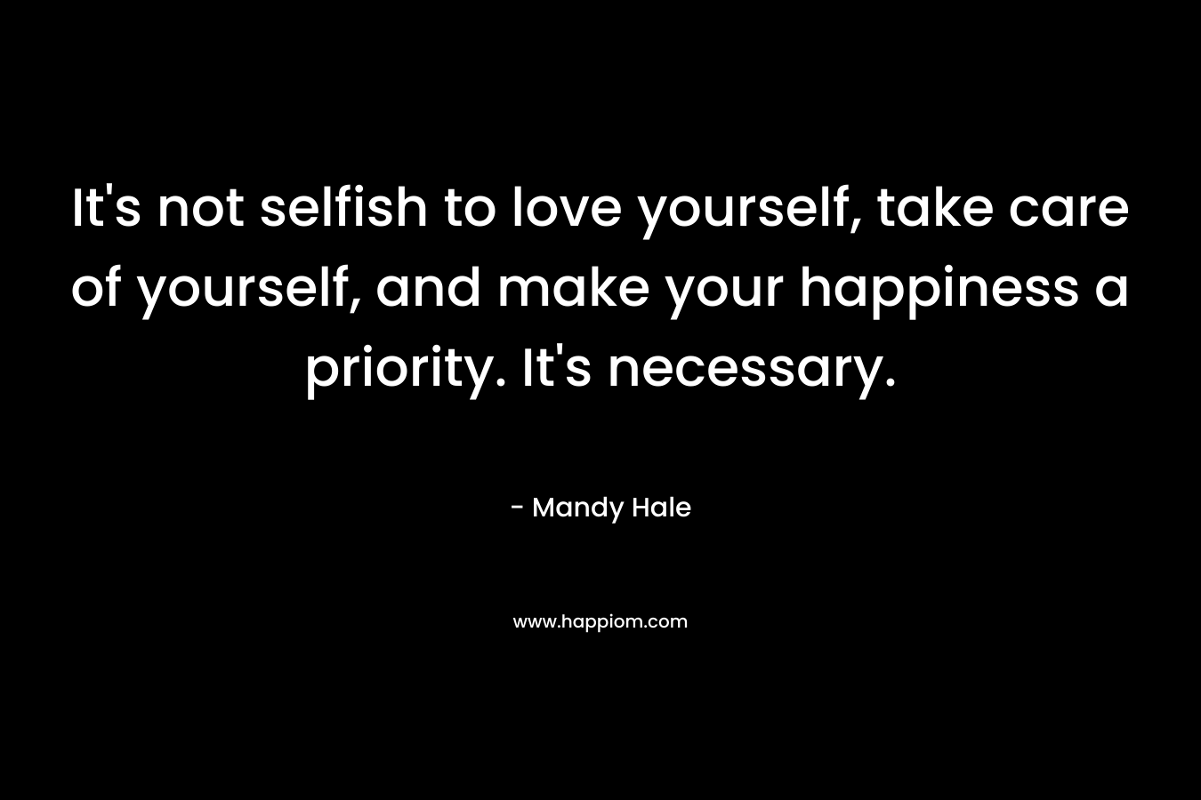 It’s not selfish to love yourself, take care of yourself, and make your happiness a priority. It’s necessary. – Mandy Hale