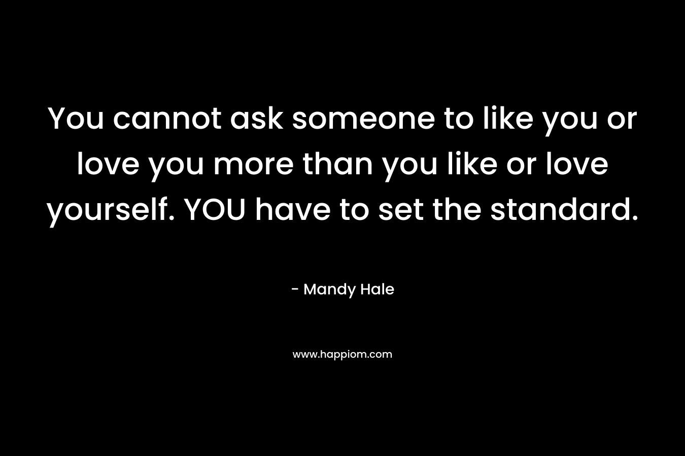 You cannot ask someone to like you or love you more than you like or love yourself. YOU have to set the standard.