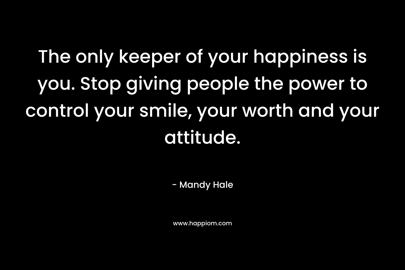 The only keeper of your happiness is you. Stop giving people the power to control your smile, your worth and your attitude. – Mandy Hale