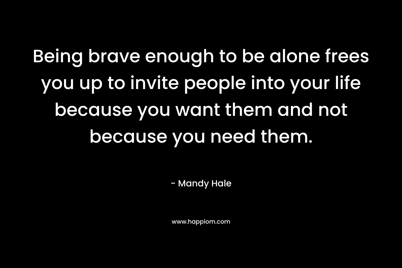 Being brave enough to be alone frees you up to invite people into your life because you want them and not because you need them.