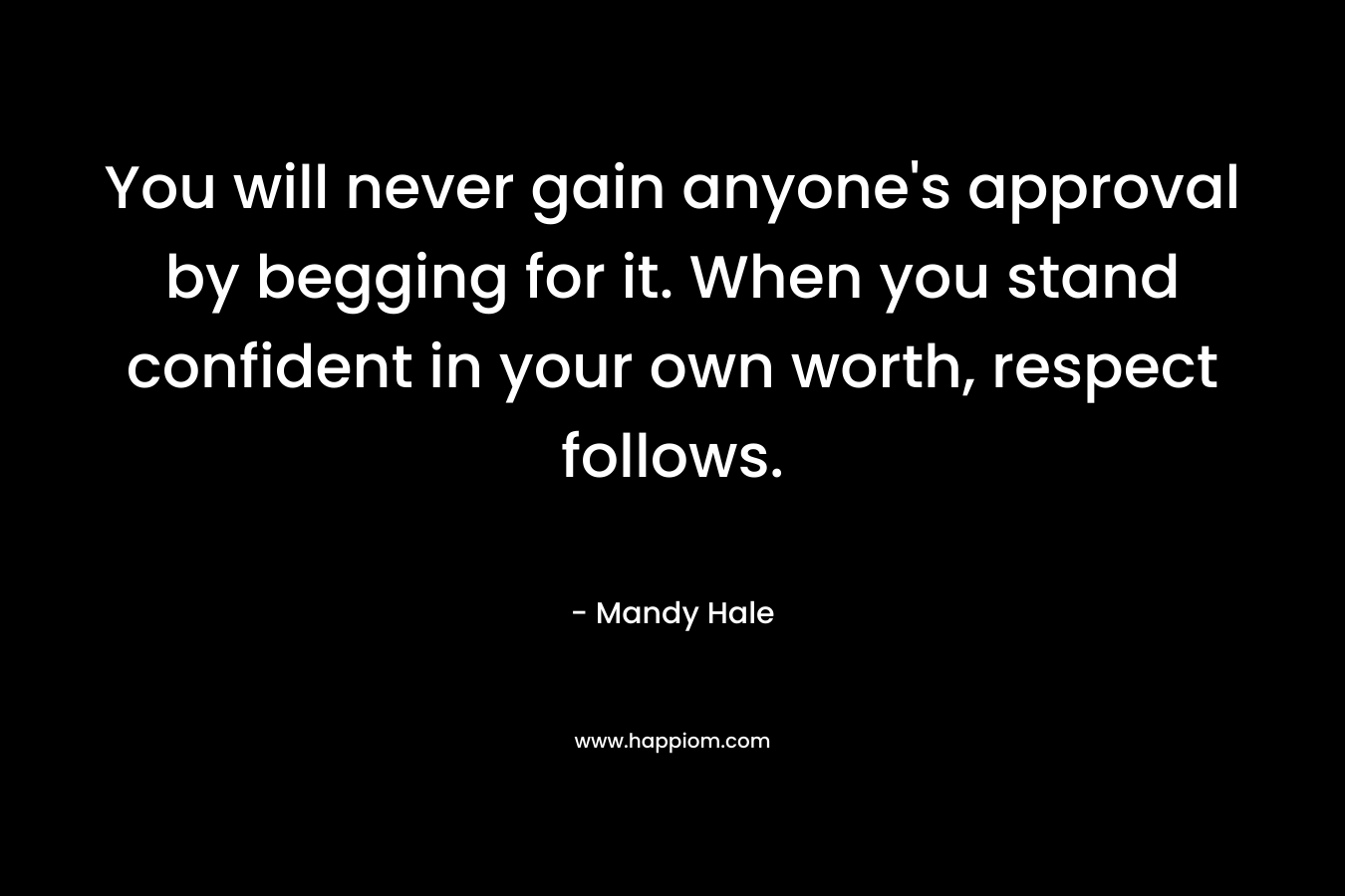 You will never gain anyone’s approval by begging for it. When you stand confident in your own worth, respect follows. – Mandy Hale