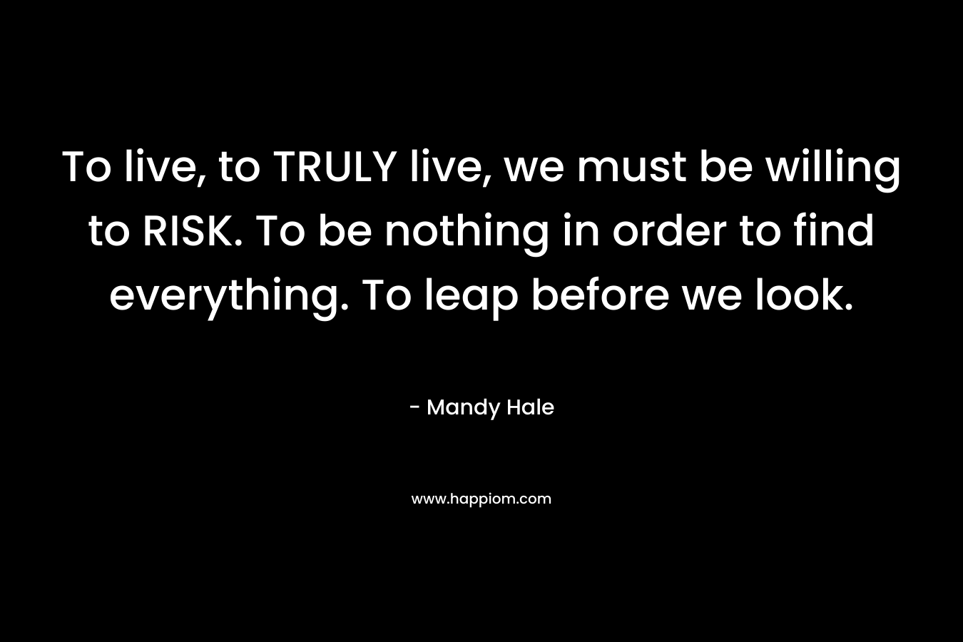 To live, to TRULY live, we must be willing to RISK. To be nothing in order to find everything. To leap before we look.