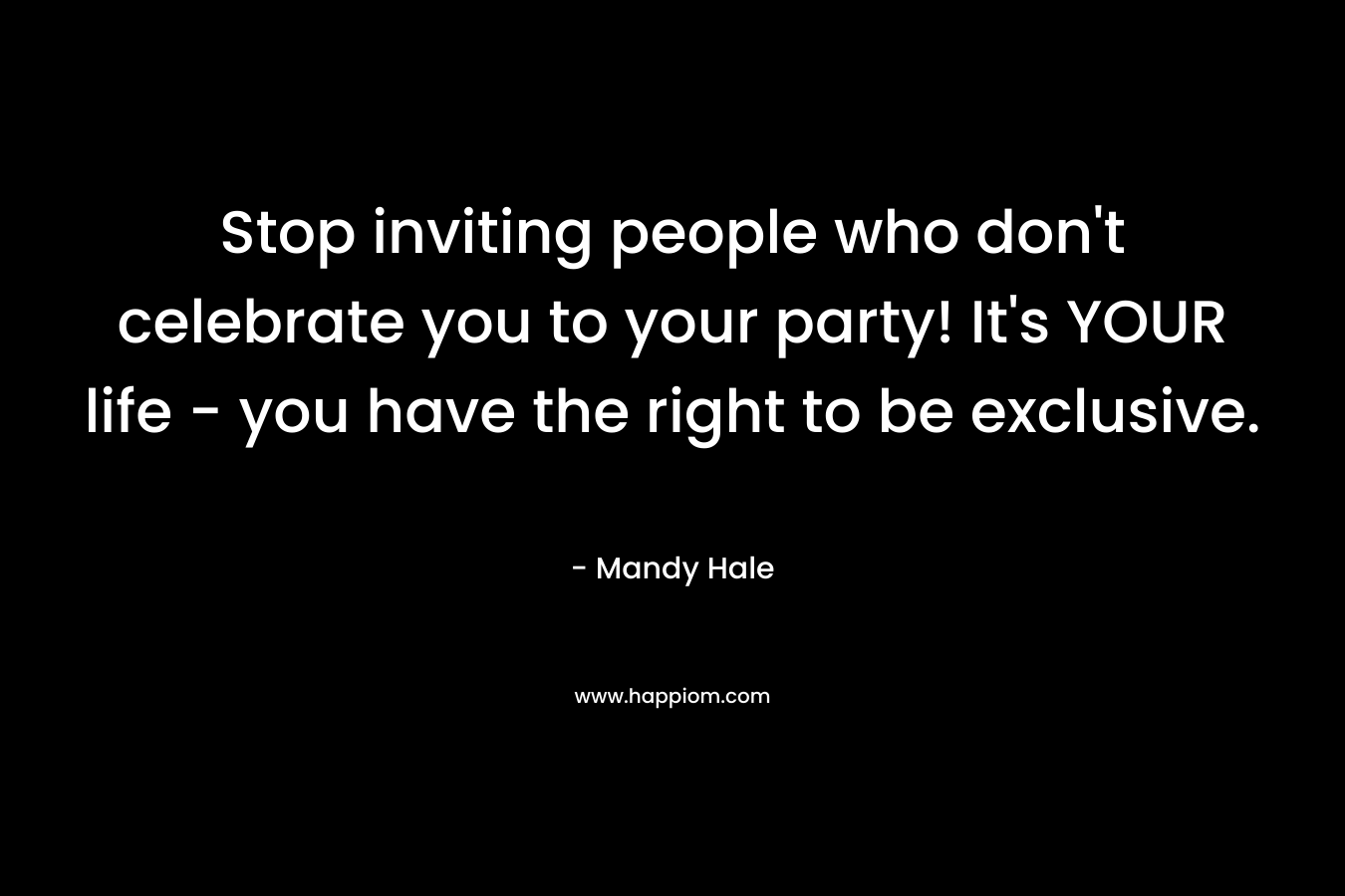 Stop inviting people who don't celebrate you to your party! It's YOUR life - you have the right to be exclusive.